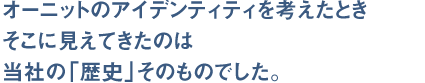 オーニットのアイデンティティを考えたとき、そこに見えてきたのは当社の「歴史」そのものでした。