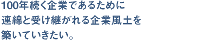 100年続く企業であるために、連綿と受け継がれる企業風土を築いていきたい。