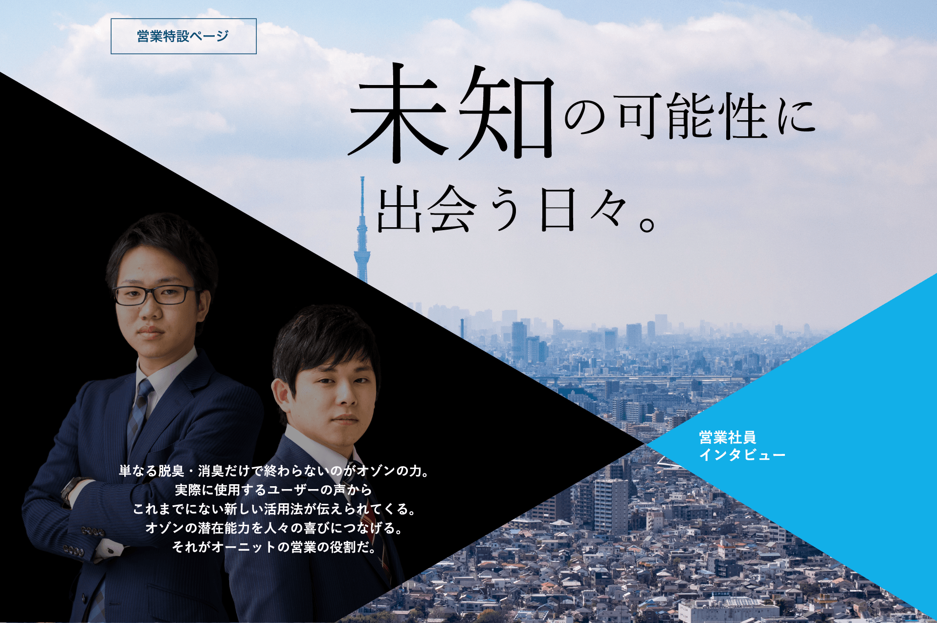 単なる脱臭・消臭だけで終わらないのがオゾンの力。実際に使用するユーザーの声からこれまでにない新しい活用法が伝えられてくる。オゾンの潜在能力を人々の喜びにつなげる。それがオーニットの営業の役割だ。