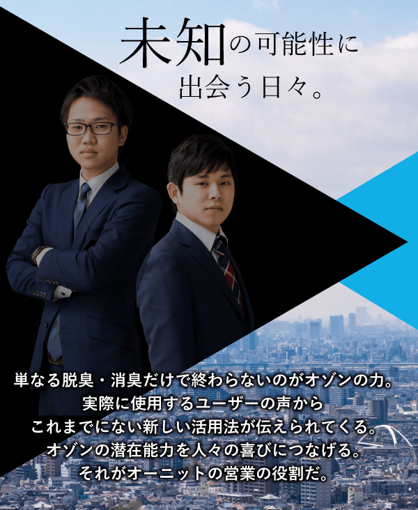 単なる脱臭・消臭だけで終わらないのがオゾンの力。実際に使用するユーザーの声からこれまでにない新しい活用法が伝えられてくる。オゾンの潜在能力を人々の喜びにつなげる。それがオーニットの営業の役割だ。